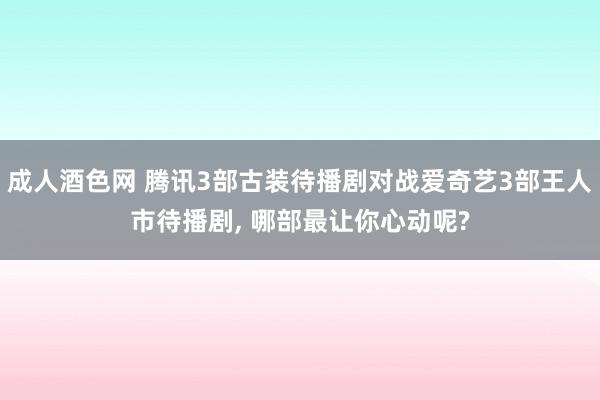 成人酒色网 腾讯3部古装待播剧对战爱奇艺3部王人市待播剧， 哪部最让你心动呢?