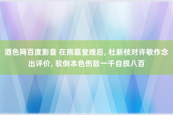 酒色网百度影音 在熊磊堂嫂后, 杜新枝对许敏作念出评价, 驳倒本色伤敌一千自损八百