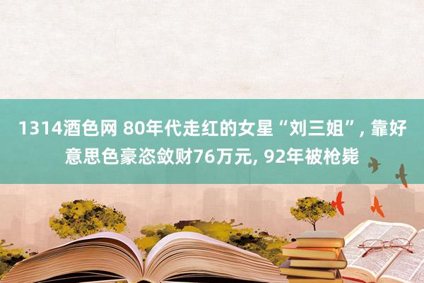 1314酒色网 80年代走红的女星“刘三姐”， 靠好意思色豪恣敛财76万元， 92年被枪毙