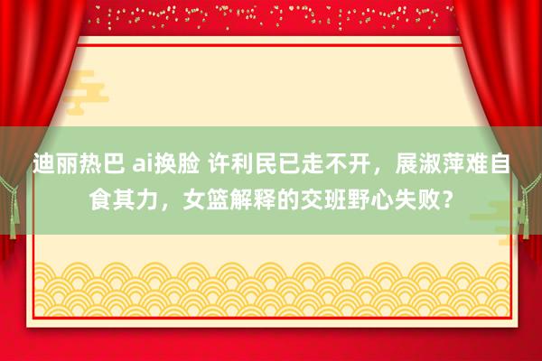 迪丽热巴 ai换脸 许利民已走不开，展淑萍难自食其力，女篮解释的交班野心失败？