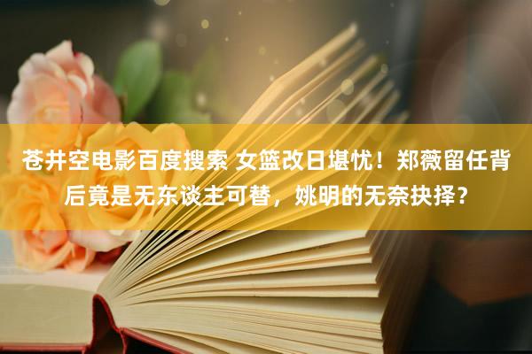 苍井空电影百度搜索 女篮改日堪忧！郑薇留任背后竟是无东谈主可替，姚明的无奈抉择？