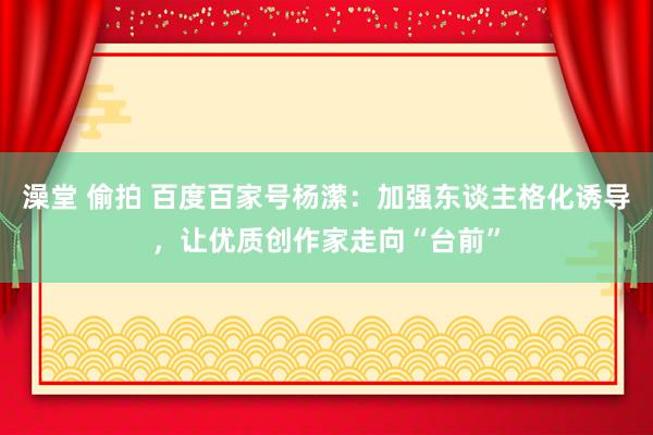 澡堂 偷拍 百度百家号杨潆：加强东谈主格化诱导，让优质创作家走向“台前”