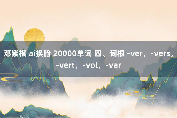 邓紫棋 ai换脸 20000单词 四、词根 -ver，-vers，-vert，-vol，-var