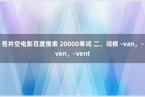 苍井空电影百度搜索 20000单词 二、词根 -van，-ven，-vent