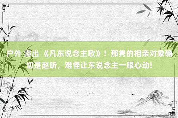 户外 露出 《凡东说念主歌》！那隽的相亲对象确切是赵昕，难怪让东说念主一眼心动!