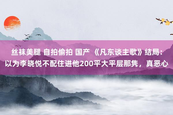 丝袜美腿 自拍偷拍 国产 《凡东谈主歌》结局：以为李晓悦不配住进他200平大平层那隽，真恶心