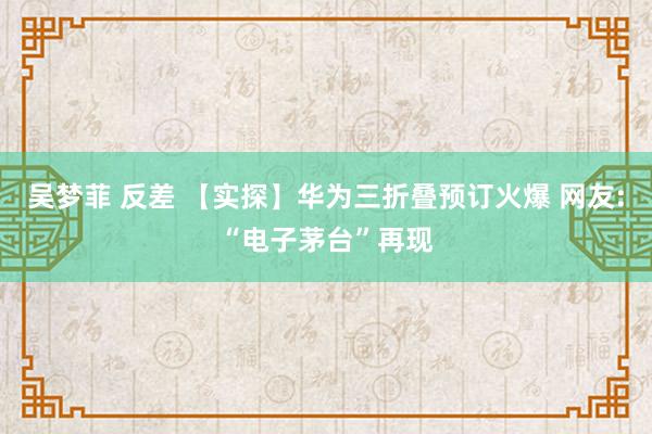 吴梦菲 反差 【实探】华为三折叠预订火爆 网友:“电子茅台”再现