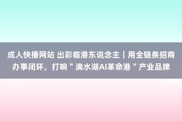 成人快播网站 出彩临港东说念主｜用全链条招商办事闭环，打响＂滴水湖AI革命港＂产业品牌