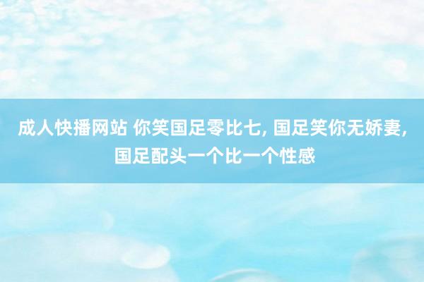 成人快播网站 你笑国足零比七, 国足笑你无娇妻, 国足配头一个比一个性感