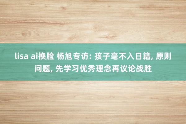 lisa ai换脸 杨旭专访: 孩子毫不入日籍, 原则问题, 先学习优秀理念再议论战胜