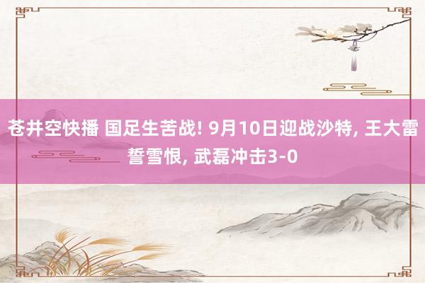 苍井空快播 国足生苦战! 9月10日迎战沙特， 王大雷誓雪恨， 武磊冲击3-0