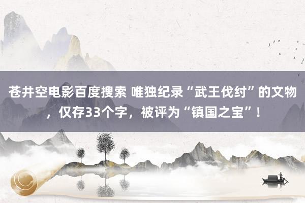 苍井空电影百度搜索 唯独纪录“武王伐纣”的文物，仅存33个字，被评为“镇国之宝”！