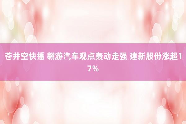 苍井空快播 翱游汽车观点轰动走强 建新股份涨超17%