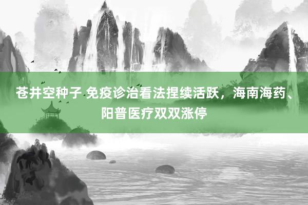 苍井空种子 免疫诊治看法捏续活跃，海南海药、阳普医疗双双涨停