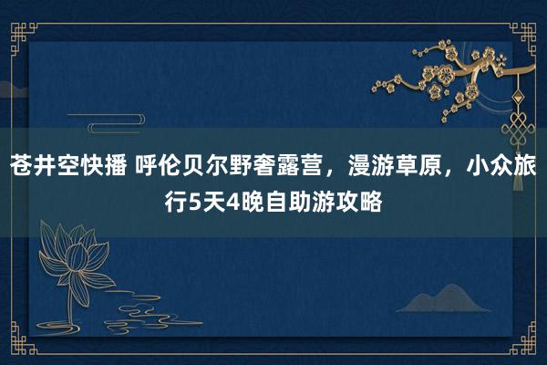 苍井空快播 呼伦贝尔野奢露营，漫游草原，小众旅行5天4晚自助游攻略