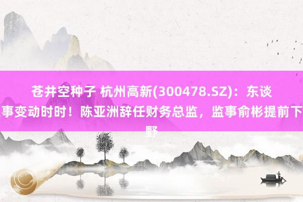 苍井空种子 杭州高新(300478.SZ)：东谈主事变动时时！陈亚洲辞任财务总监，监事俞彬提前下野