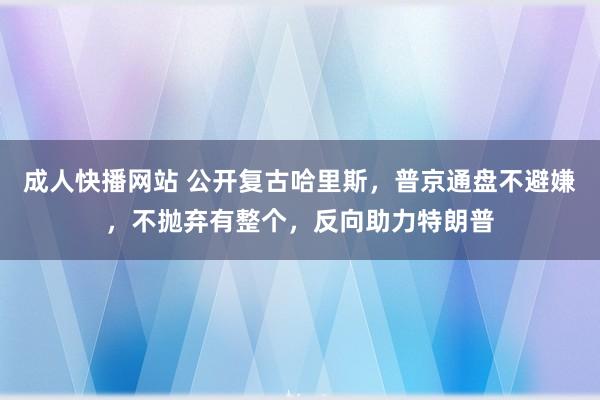 成人快播网站 公开复古哈里斯，普京通盘不避嫌，不抛弃有整个，反向助力特朗普