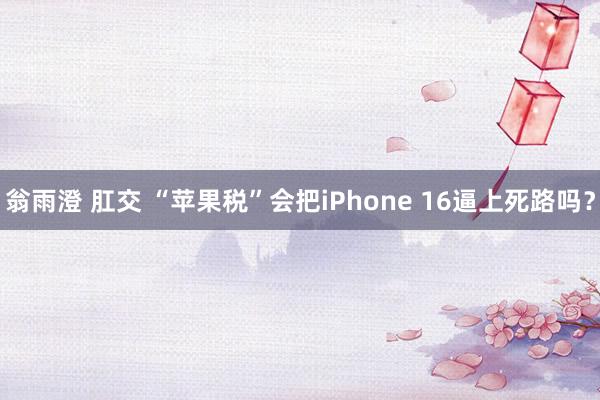 翁雨澄 肛交 “苹果税”会把iPhone 16逼上死路吗？