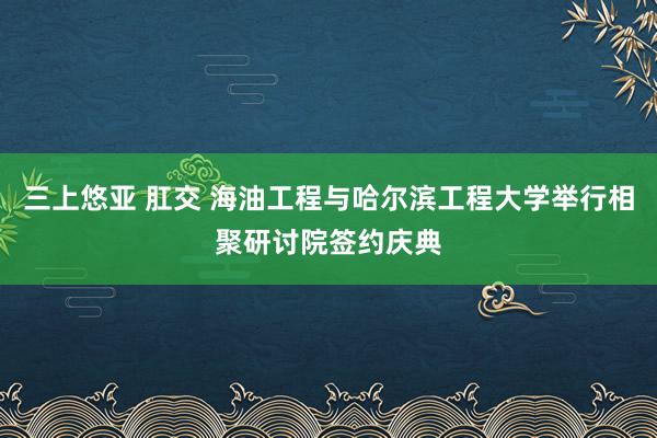 三上悠亚 肛交 海油工程与哈尔滨工程大学举行相聚研讨院签约庆典