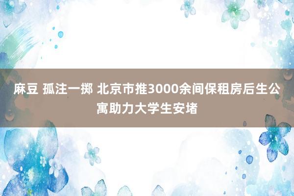 麻豆 孤注一掷 北京市推3000余间保租房后生公寓助力大学生安堵