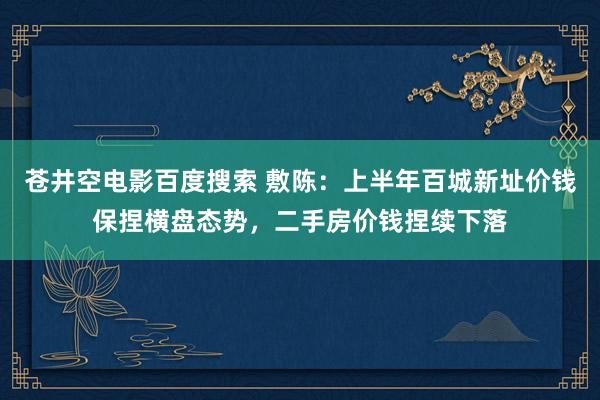 苍井空电影百度搜索 敷陈：上半年百城新址价钱保捏横盘态势，二手房价钱捏续下落