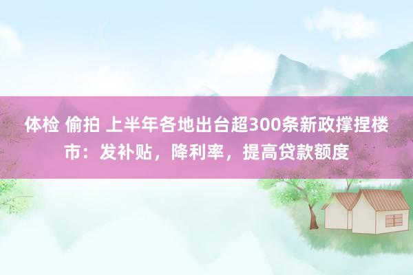 体检 偷拍 上半年各地出台超300条新政撑捏楼市：发补贴，降利率，提高贷款额度