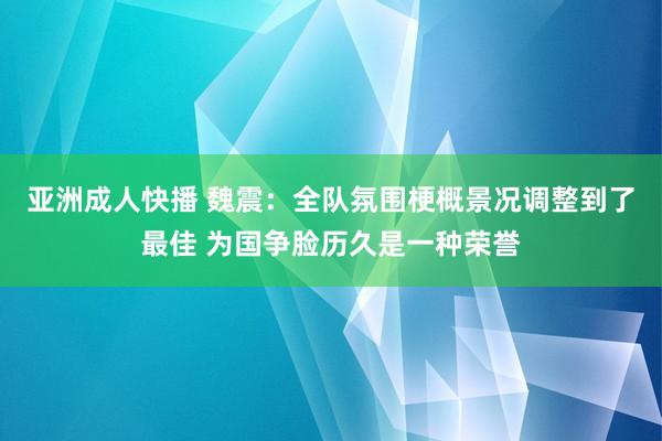 亚洲成人快播 魏震：全队氛围梗概景况调整到了最佳 为国争脸历久是一种荣誉