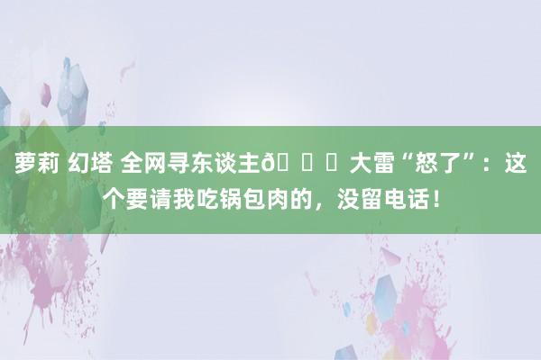 萝莉 幻塔 全网寻东谈主😂大雷“怒了”：这个要请我吃锅包肉的，没留电话！