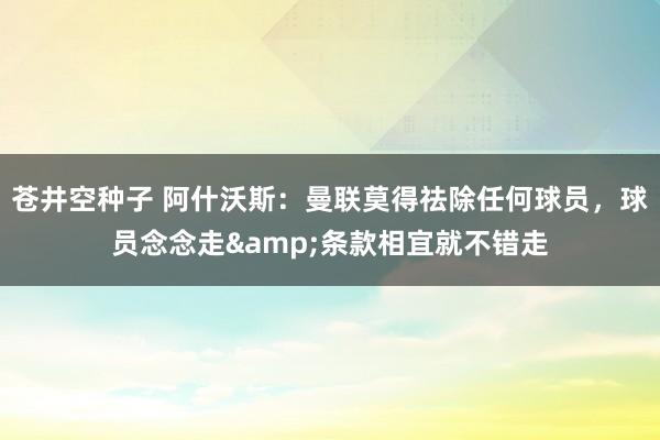 苍井空种子 阿什沃斯：曼联莫得祛除任何球员，球员念念走&条款相宜就不错走