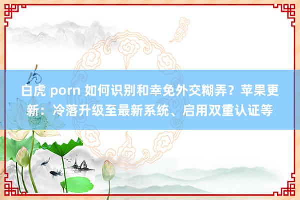 白虎 porn 如何识别和幸免外交糊弄？苹果更新：冷落升级至最新系统、启用双重认证等