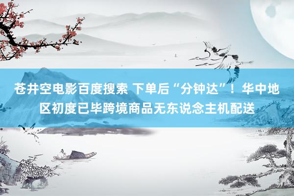 苍井空电影百度搜索 下单后“分钟达”！华中地区初度已毕跨境商品无东说念主机配送