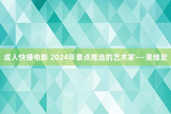 成人快播电影 2024年要点推选的艺术家——景维宏