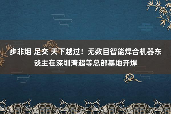 步非烟 足交 天下越过！无数目智能焊合机器东谈主在深圳湾超等总部基地开焊