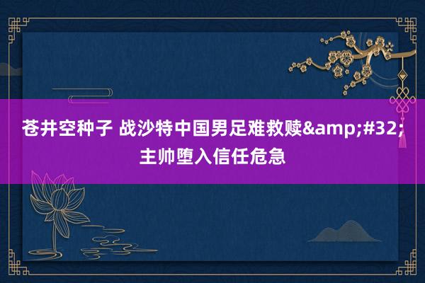 苍井空种子 战沙特中国男足难救赎&#32;主帅堕入信任危急