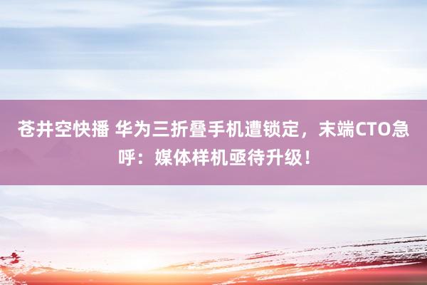 苍井空快播 华为三折叠手机遭锁定，末端CTO急呼：媒体样机亟待升级！