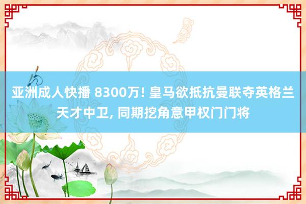 亚洲成人快播 8300万! 皇马欲抵抗曼联夺英格兰天才中卫， 同期挖角意甲权门门将