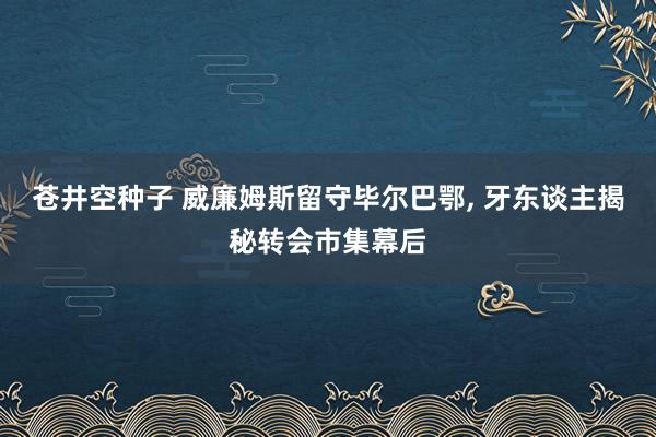 苍井空种子 威廉姆斯留守毕尔巴鄂, 牙东谈主揭秘转会市集幕后