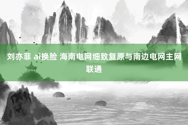 刘亦菲 ai换脸 海南电网细致复原与南边电网主网联通