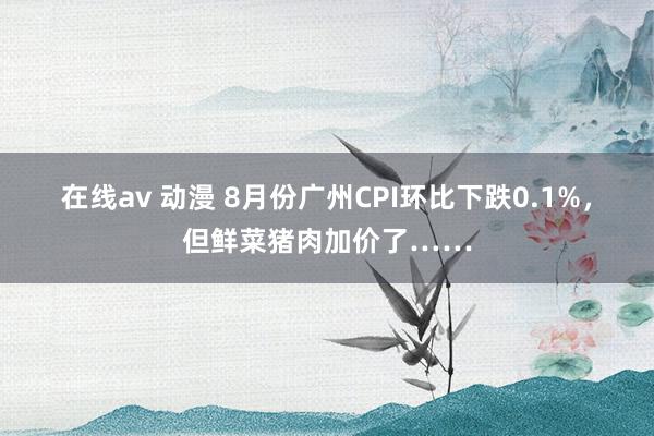 在线av 动漫 8月份广州CPI环比下跌0.1%，但鲜菜猪肉加价了……