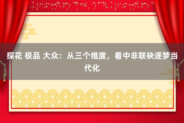 探花 极品 大众：从三个维度，看中非联袂逐梦当代化