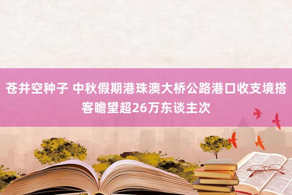 苍井空种子 中秋假期港珠澳大桥公路港口收支境搭客瞻望超26万东谈主次