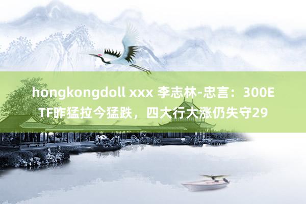 hongkongdoll xxx 李志林-忠言：300ETF昨猛拉今猛跌，四大行大涨仍失守29