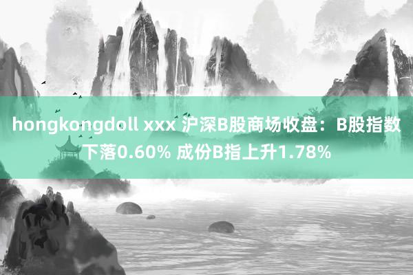 hongkongdoll xxx 沪深B股商场收盘：B股指数下落0.60% 成份B指上升1.78%