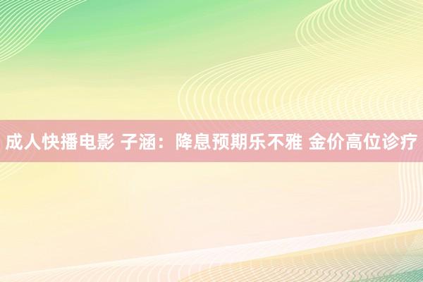 成人快播电影 子涵：降息预期乐不雅 金价高位诊疗