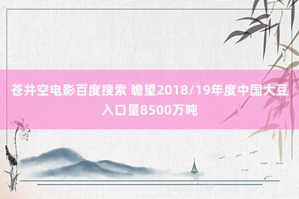 苍井空电影百度搜索 瞻望2018/19年度中国大豆入口量8500万吨