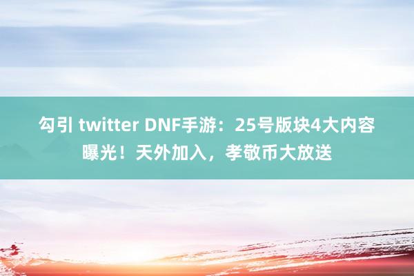 勾引 twitter DNF手游：25号版块4大内容曝光！天外加入，孝敬币大放送