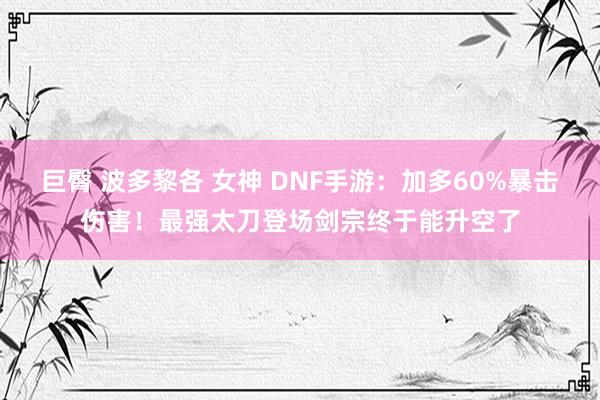 巨臀 波多黎各 女神 DNF手游：加多60%暴击伤害！最强太刀登场剑宗终于能升空了