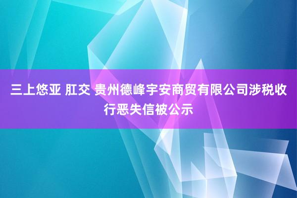 三上悠亚 肛交 贵州德峰宇安商贸有限公司涉税收行恶失信被公示