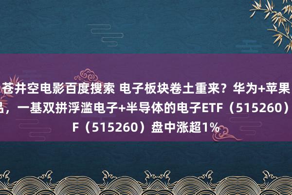 苍井空电影百度搜索 电子板块卷土重来？华为+苹果纷纷推出新品，一基双拼浮滥电子+半导体的电子ETF（515260）盘中涨超1%