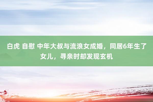 白虎 自慰 中年大叔与流浪女成婚，同居6年生了女儿，寻亲时却发现玄机